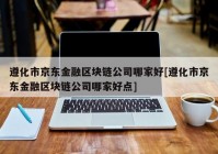 遵化市京东金融区块链公司哪家好[遵化市京东金融区块链公司哪家好点]