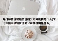 专门评估区块链价值的公司或机构是什么[专门评估区块链价值的公司或机构是什么]