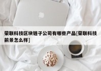 荣联科技区块链子公司有哪些产品[荣联科技前景怎么样]